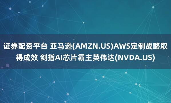 证券配资平台 亚马逊(AMZN.US)AWS定制战略取得成效 剑指AI芯片霸主英伟达(NVDA.US)