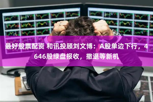 最好股票配资 和讯投顾刘文博：A股单边下行，4646股绿盘报收，撤退等新机