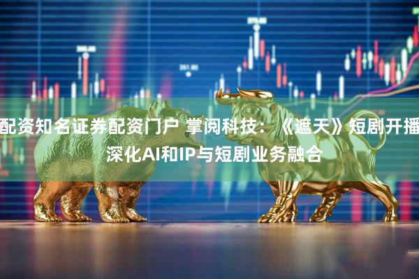 配资知名证券配资门户 掌阅科技：《遮天》短剧开播  深化AI和IP与短剧业务融合