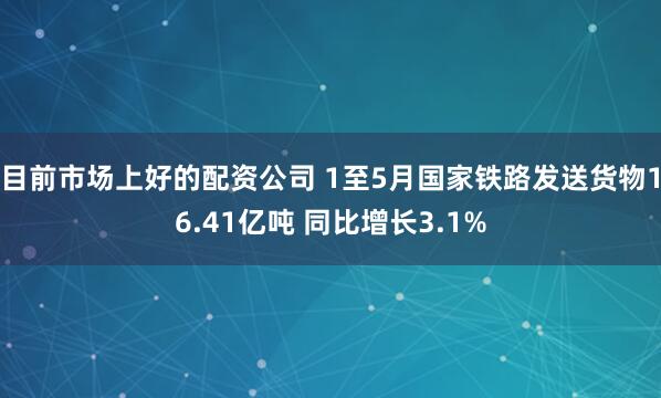 目前市场上好的配资公司 1至5月国家铁路发送货物16.41亿吨 同比增长3.1%