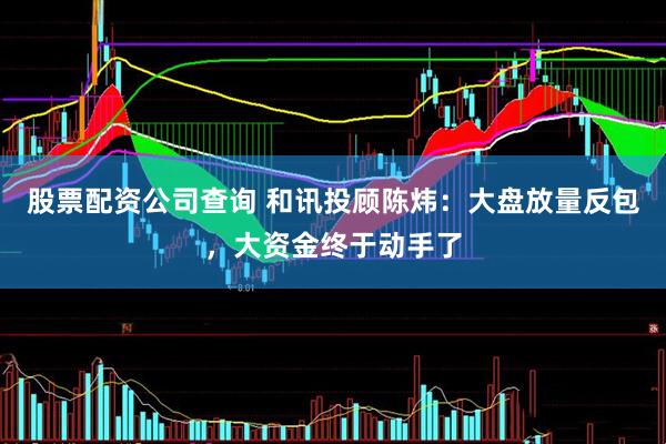 股票配资公司查询 和讯投顾陈炜：大盘放量反包，大资金终于动手了