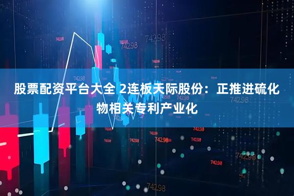 股票配资平台大全 2连板天际股份：正推进硫化物相关专利产业化