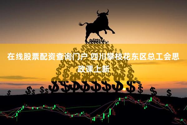 在线股票配资查询门户 四川攀枝花东区总工会思政课上新