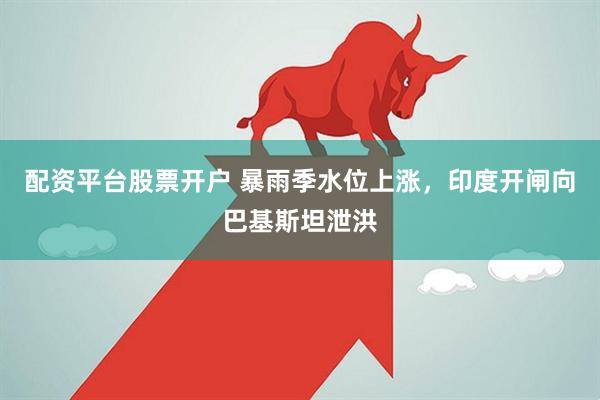 配资平台股票开户 暴雨季水位上涨，印度开闸向巴基斯坦泄洪
