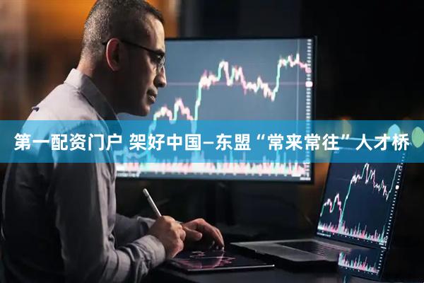 第一配资门户 架好中国—东盟“常来常往”人才桥