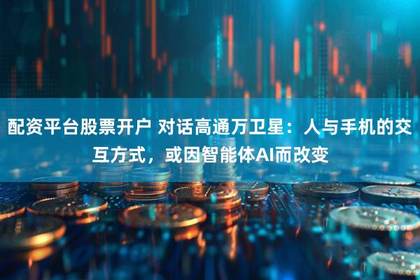 配资平台股票开户 对话高通万卫星：人与手机的交互方式，或因智能体AI而改变