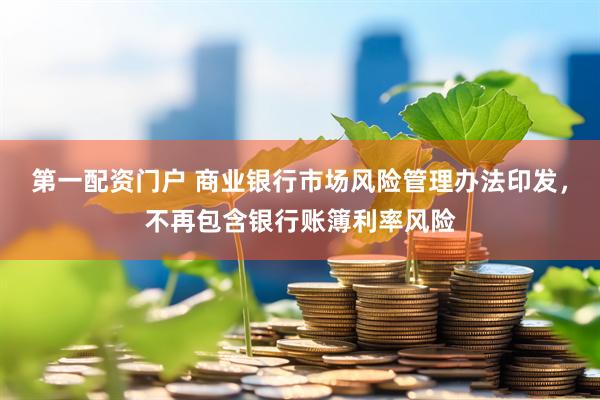 第一配资门户 商业银行市场风险管理办法印发，不再包含银行账簿利率风险