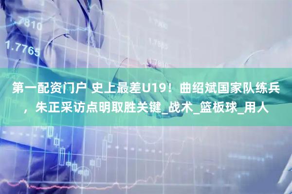 第一配资门户 史上最差U19！曲绍斌国家队练兵，朱正采访点明取胜关键_战术_篮板球_用人