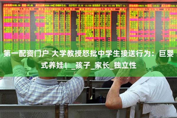 第一配资门户 大学教授怒批中学生接送行为：巨婴式养娃！_孩子_家长_独立性