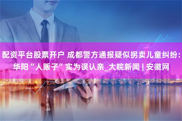 配资平台股票开户 成都警方通报疑似拐卖儿童纠纷：华阳“人贩子”实为误认亲_大皖新闻 | 安徽网