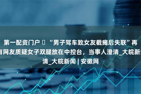 第一配资门户 ​“男子驾车致女友截瘫后失联”再掀争议，有网友质疑女子双腿放在中控台，当事人澄清_大皖新闻 | 安徽网