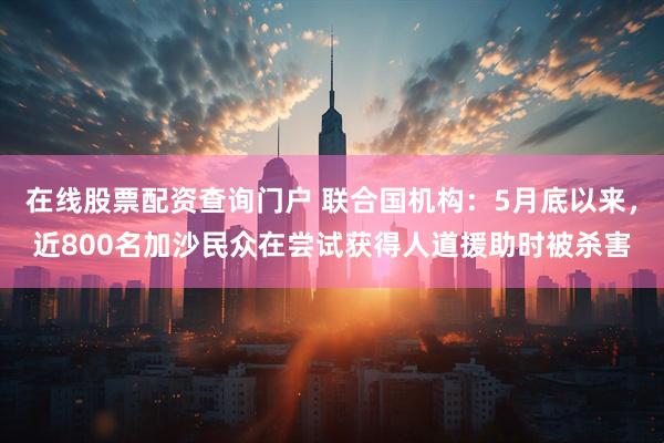 在线股票配资查询门户 联合国机构：5月底以来，近800名加沙民众在尝试获得人道援助时被杀害