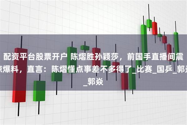 配资平台股票开户 陈熠胜孙颖莎，前国手直播间震惊爆料，直言：陈熠懂点事差不多得了_比赛_国乒_郭焱