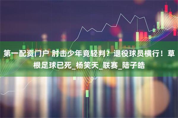 第一配资门户 肘击少年竟轻判？退役球员横行！草根足球已死_杨笑天_联赛_陆子皓