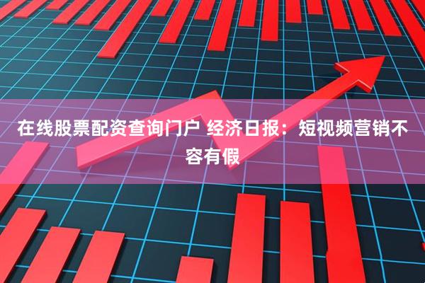 在线股票配资查询门户 经济日报：短视频营销不容有假