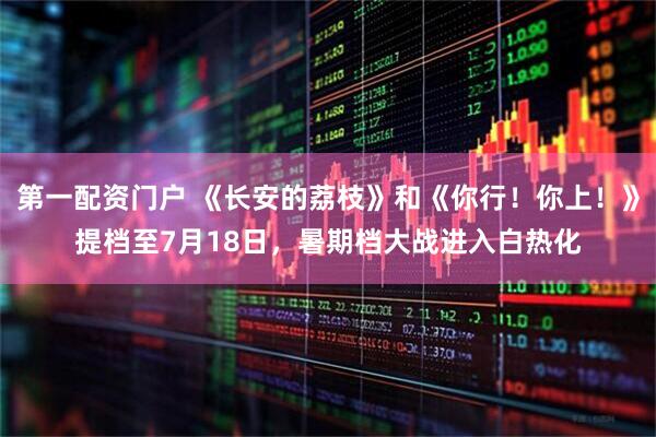 第一配资门户 《长安的荔枝》和《你行！你上！》提档至7月18日，暑期档大战进入白热化