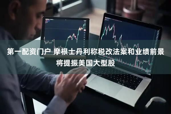 第一配资门户 摩根士丹利称税改法案和业绩前景将提振美国大型股