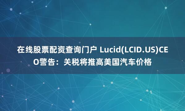 在线股票配资查询门户 Lucid(LCID.US)CEO警告：关税将推高美国汽车价格