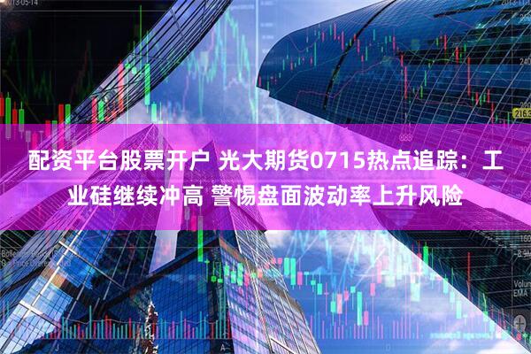 配资平台股票开户 光大期货0715热点追踪：工业硅继续冲高 警惕盘面波动率上升风险