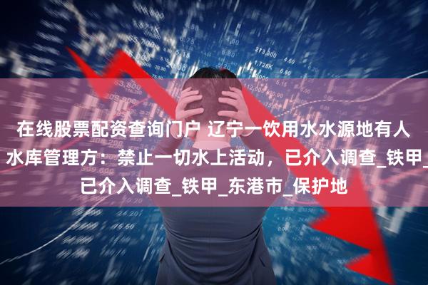在线股票配资查询门户 辽宁一饮用水水源地有人骑水上摩托艇，水库管理方：禁止一切水上活动，已介入调查_铁甲_东港市_保护地