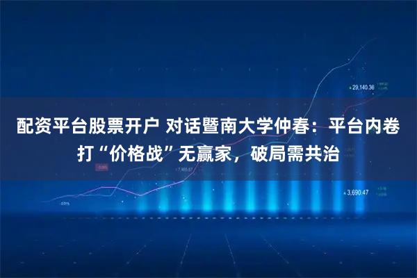 配资平台股票开户 对话暨南大学仲春：平台内卷打“价格战”无赢家，破局需共治