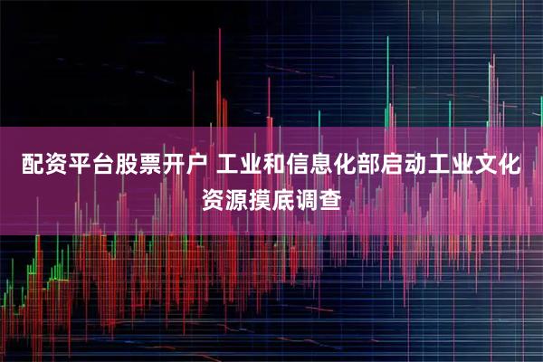 配资平台股票开户 工业和信息化部启动工业文化资源摸底调查