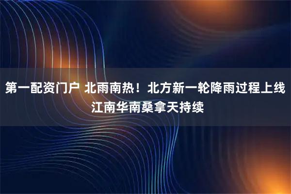 第一配资门户 北雨南热！北方新一轮降雨过程上线 江南华南桑拿天持续