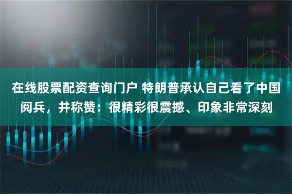 在线股票配资查询门户 特朗普承认自己看了中国阅兵，并称赞：很精彩很震撼、印象非常深刻