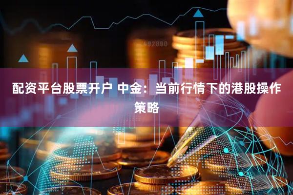配资平台股票开户 中金：当前行情下的港股操作策略