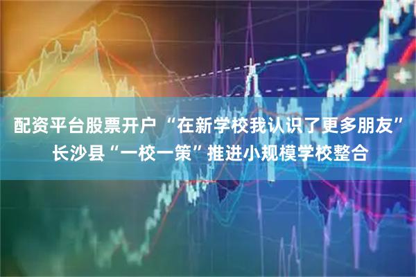 配资平台股票开户 “在新学校我认识了更多朋友” 长沙县“一校一策”推进小规模学校整合