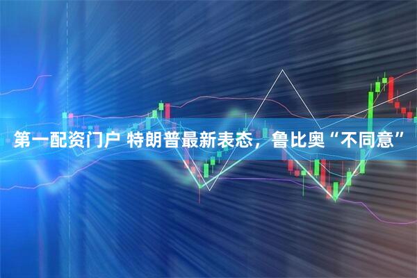 第一配资门户 特朗普最新表态，鲁比奥“不同意”