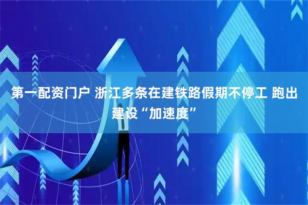 第一配资门户 浙江多条在建铁路假期不停工 跑出建设“加速度”