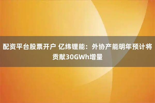 配资平台股票开户 亿纬锂能：外协产能明年预计将贡献30GWh增量