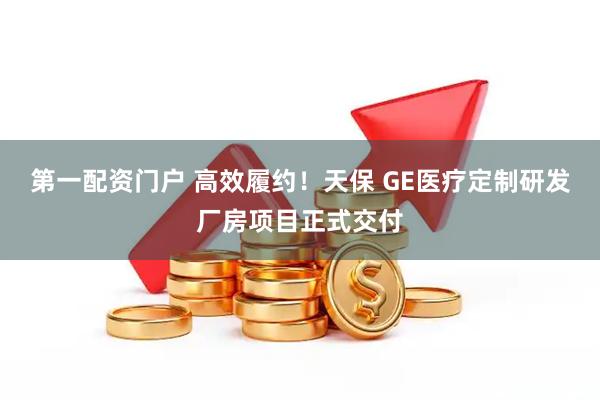 第一配资门户 高效履约！天保 GE医疗定制研发厂房项目正式交付