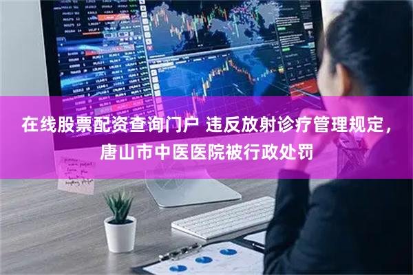 在线股票配资查询门户 违反放射诊疗管理规定,唐山市中医医院被行政处罚