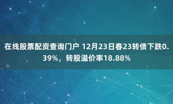 在线股票配资查询门户 12月23日春23转债下跌0.39%,转股溢价率18.88%