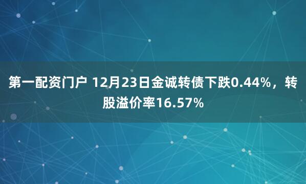 第一配资门户 12月23日金诚转债下跌0.44%，转股溢价率16.57%