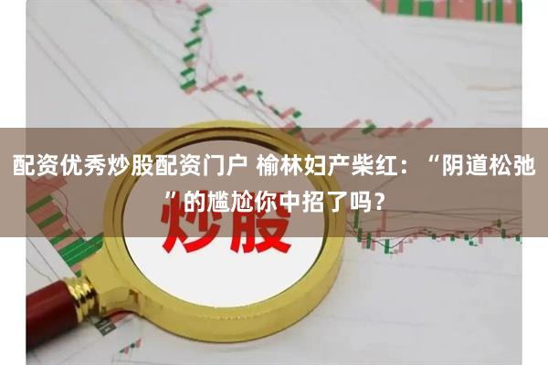 配资优秀炒股配资门户 榆林妇产柴红：“阴道松弛”的尴尬你中招了吗？