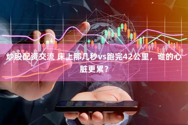 炒股配资交流 床上那几秒vs跑完42公里，谁的心脏更累？