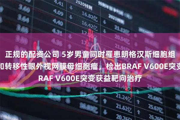 正规的配资公司 5岁男童同时罹患朗格汉斯细胞组织细胞增生症和转移性眼外视网膜母细胞瘤，检出BRAF V600E突变获益靶向治疗