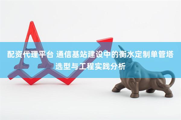 配资代理平台 通信基站建设中的衡水定制单管塔选型与工程实践分析