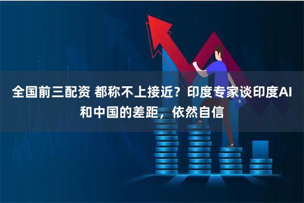 全国前三配资 都称不上接近？印度专家谈印度AI和中国的差距，依然自信