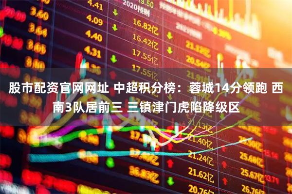 股市配资官网网址 中超积分榜：蓉城14分领跑 西南3队居前三 三镇津门虎陷降级区