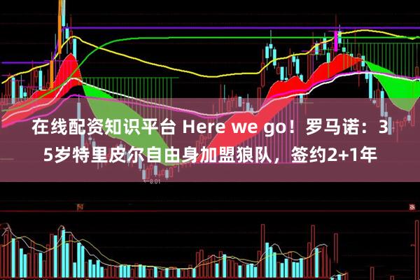 在线配资知识平台 Here we go！罗马诺：35岁特里皮尔自由身加盟狼队，签约2+1年
