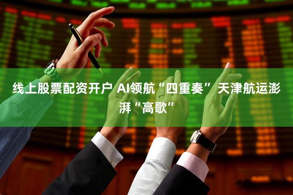 线上股票配资开户 AI领航“四重奏” 天津航运澎湃“高歌”