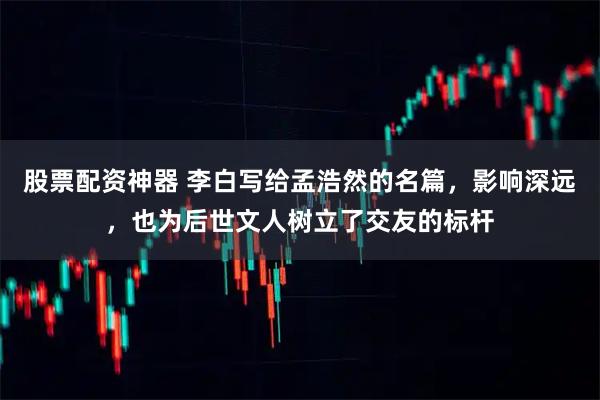 股票配资神器 李白写给孟浩然的名篇，影响深远，也为后世文人树立了交友的标杆