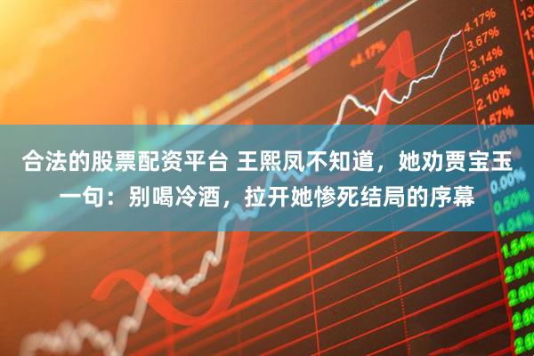 合法的股票配资平台 王熙凤不知道，她劝贾宝玉一句：别喝冷酒，拉开她惨死结局的序幕