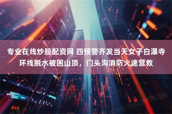 专业在线炒股配资网 四预警齐发当天女子白瀑寺环线脱水被困山顶，门头沟消防火速营救