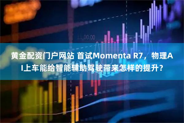 黄金配资门户网站 首试Momenta R7，物理AI上车能给智能辅助驾驶带来怎样的提升？