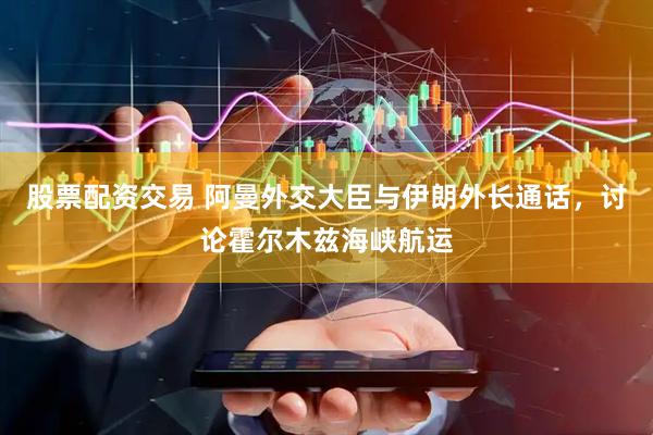 股票配资交易 阿曼外交大臣与伊朗外长通话，讨论霍尔木兹海峡航运